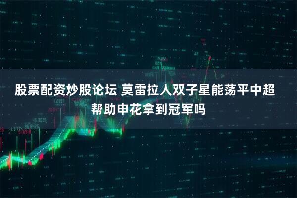 股票配资炒股论坛 莫雷拉人双子星能荡平中超  帮助申花拿到冠军吗