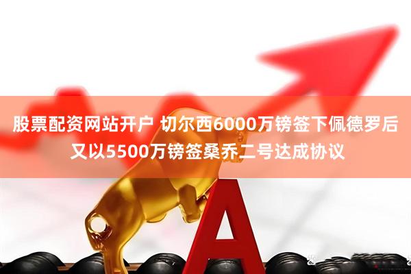 股票配资网站开户 切尔西6000万镑签下佩德罗后 又以5500万镑签桑乔二号达成协议