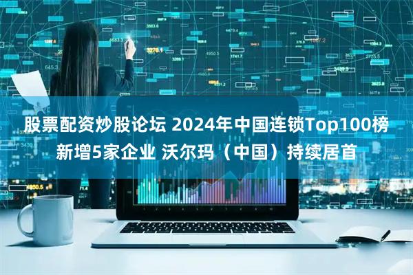 股票配资炒股论坛 2024年中国连锁Top100榜新增5家企业 沃尔玛（中国）持续居首