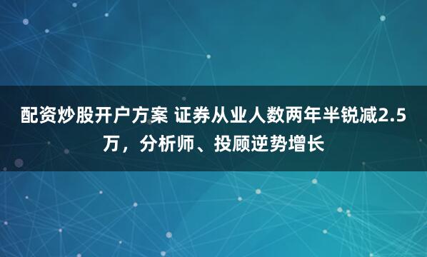 配资炒股开户方案 证券从业人数两年半锐减2.5万，分析师、投顾逆势增长