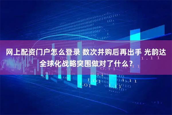 网上配资门户怎么登录 数次并购后再出手 光韵达全球化战略突围做对了什么？