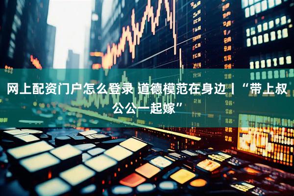 网上配资门户怎么登录 道德模范在身边丨“带上叔公公一起嫁”
