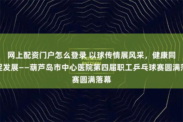 网上配资门户怎么登录 以球传情展风采，健康同行促发展——葫芦岛市中心医院第四届职工乒乓球赛圆满落幕