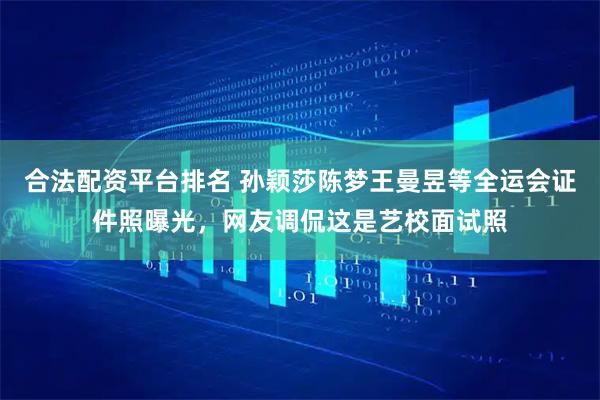 合法配资平台排名 孙颖莎陈梦王曼昱等全运会证件照曝光，网友调侃这是艺校面试照