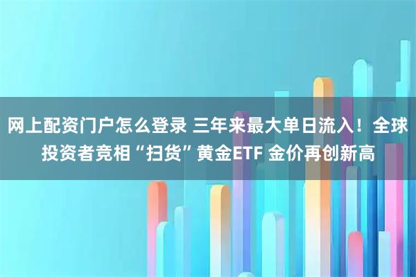 网上配资门户怎么登录 三年来最大单日流入！全球投资者竞相“扫货”黄金ETF 金价再创新高