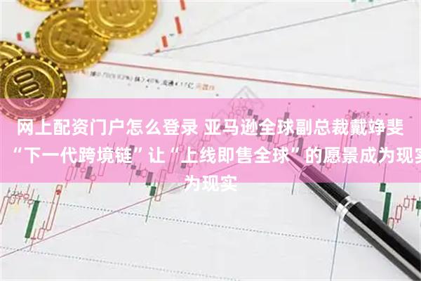 网上配资门户怎么登录 亚马逊全球副总裁戴竫斐：“下一代跨境链”让“上线即售全球”的愿景成为现实