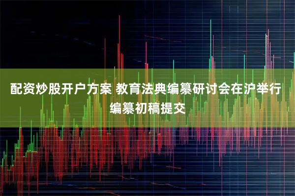 配资炒股开户方案 教育法典编纂研讨会在沪举行 编纂初稿提交