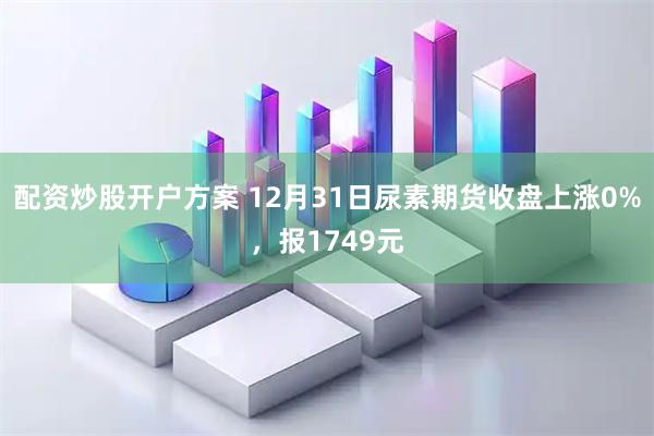 配资炒股开户方案 12月31日尿素期货收盘上涨0%，报1749元