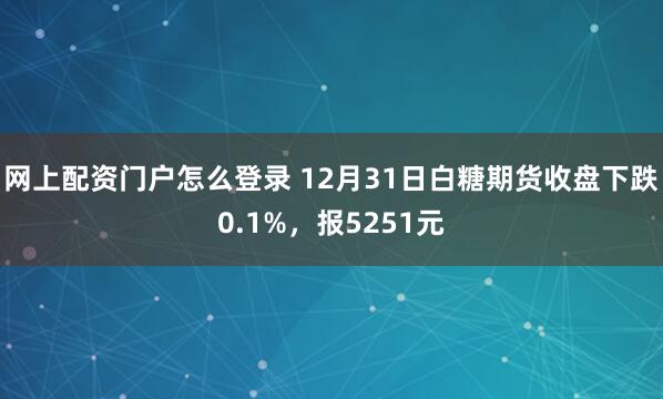 网上配资门户怎么登录 12月31日白糖期货收盘下跌0.1%，报5251元
