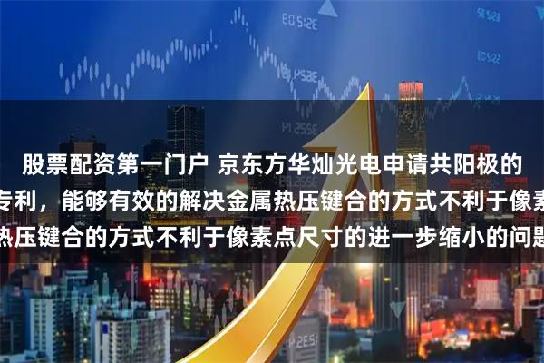 股票配资第一门户 京东方华灿光电申请共阳极的显示面板及其制备方法专利，能够有效的解决金属热压键合的方式不利于像素点尺寸的进一步缩小的问题