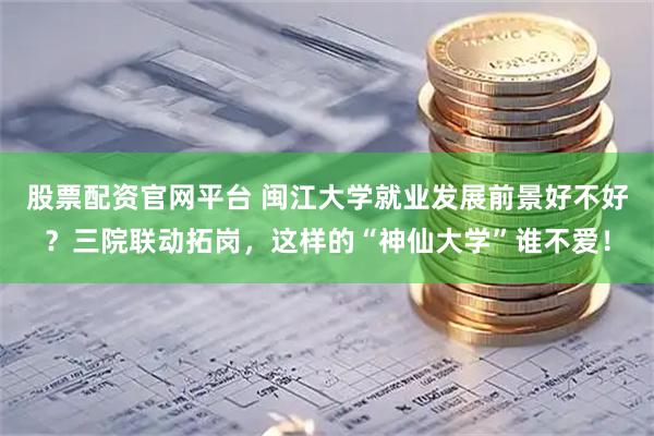 股票配资官网平台 闽江大学就业发展前景好不好？三院联动拓岗，这样的“神仙大学”谁不爱！