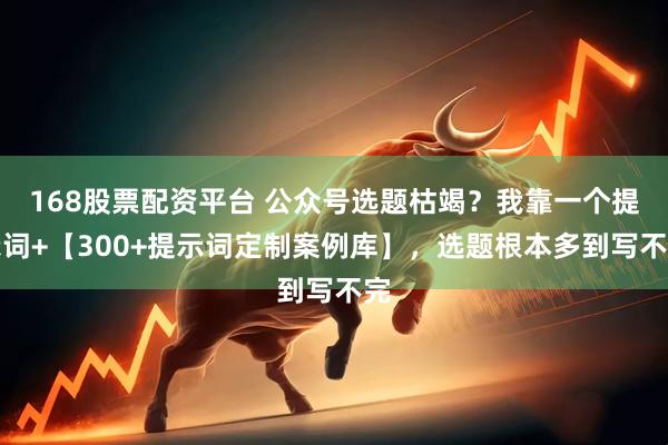 168股票配资平台 公众号选题枯竭？我靠一个提示词+【300+提示词定制案例库】，选题根本多到写不完