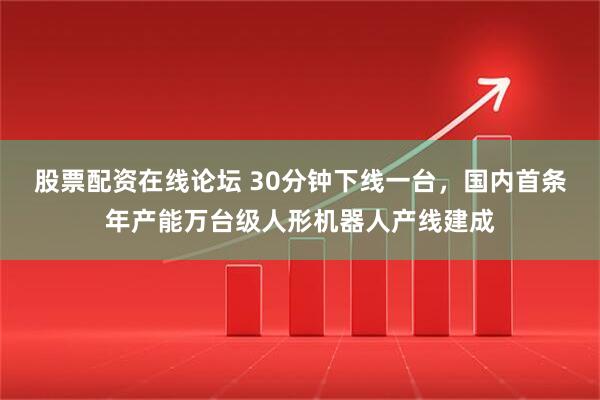 股票配资在线论坛 30分钟下线一台，国内首条年产能万台级人形机器人产线建成