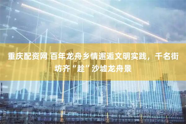 重庆配资网 百年龙舟乡情邂逅文明实践，千名街坊齐“趁”沙墟龙舟景