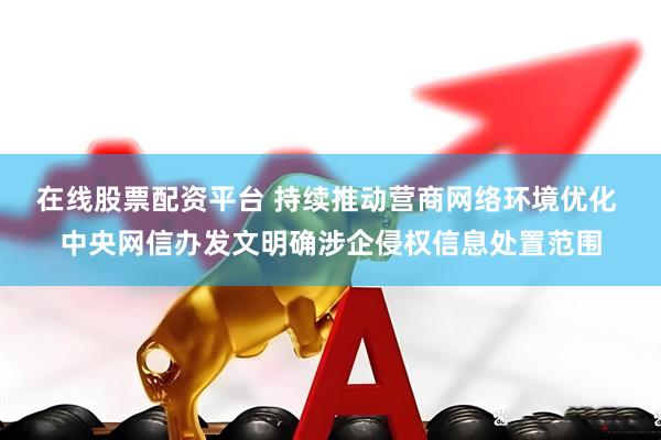 在线股票配资平台 持续推动营商网络环境优化 中央网信办发文明确涉企侵权信息处置范围